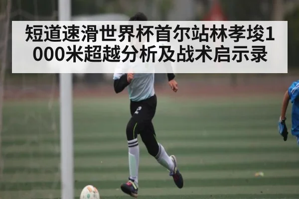 短道速滑世界杯首尔站林孝埈1000米超越分析及战术启示录