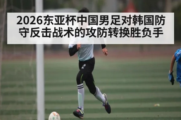 2026东亚杯中国男足对韩国防守反击战术的攻防转换胜负手