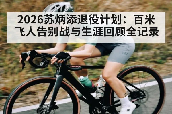 2026苏炳添退役计划：百米飞人告别战与生涯回顾全记录