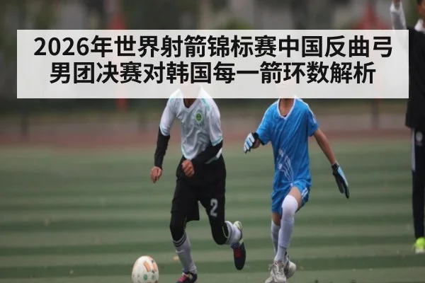 2026年世界射箭锦标赛中国反曲弓男团决赛对韩国每一箭环数解析