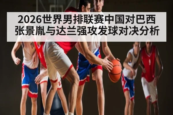 2026世界男排联赛中国对巴西张景胤与达兰强攻发球对决分析